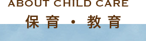 ABOUT CHILD CARE 保育・教育